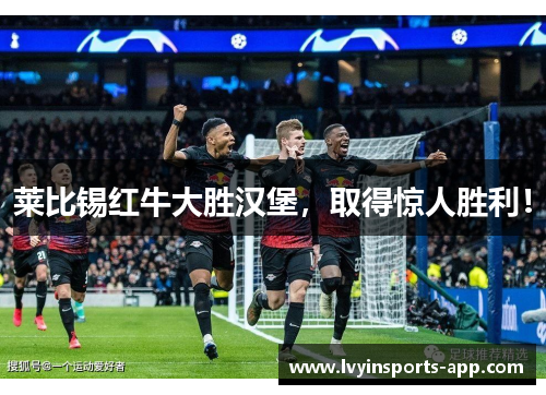 莱比锡红牛大胜汉堡，取得惊人胜利！